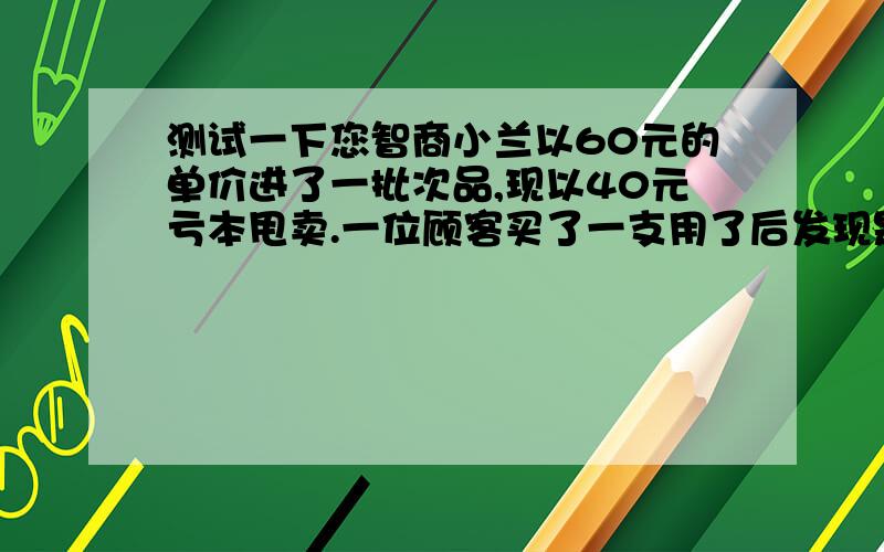 测试一下您智商小兰以60元的单价进了一批次品,现以40元亏本甩卖.一位顾客买了一支用了后发现是假货,要求退款.一翻争论后,答应退一半.同时又以30元的价格买了3支,小兰拿着顾客给的一百