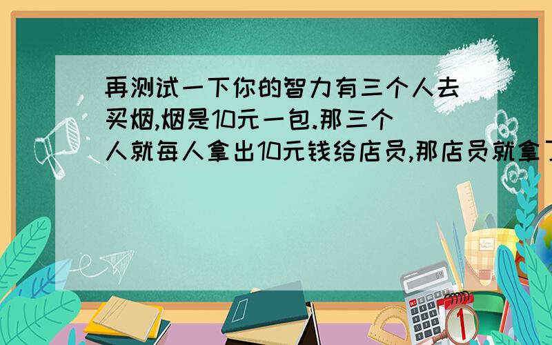 再测试一下你的智力有三个人去买烟,烟是10元一包.那三个人就每人拿出10元钱给店员,那店员就拿了30元钱给了店老板.老板给店员说今天大特价给他们一共便宜5元钱.店员就拿着5元钱出去了,