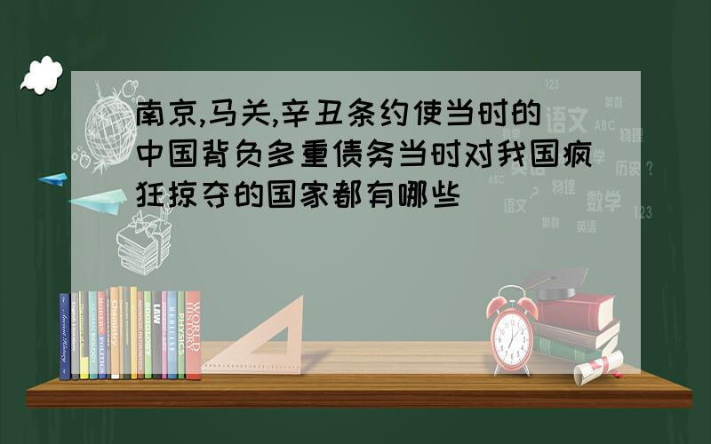 南京,马关,辛丑条约使当时的中国背负多重债务当时对我国疯狂掠夺的国家都有哪些