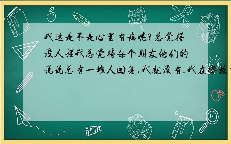 我这是不是心里有病呢?总觉得没人理我总觉得每个朋友他们的说说总有一堆人回复,我就没有.我在学校里人缘还好啦,虽然不像有些人到哪个班都认识一堆,但是我能和认识的人都好好相处.可