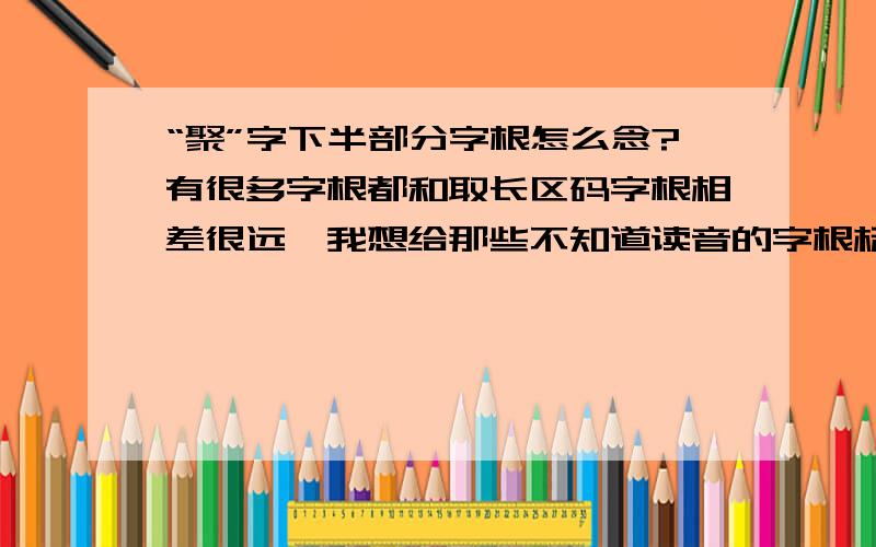 “聚”字下半部分字根怎么念?有很多字根都和取长区码字根相差很远,我想给那些不知道读音的字根标上读音,谁能给我讨论一下,该怎么标识这些字根读音呢