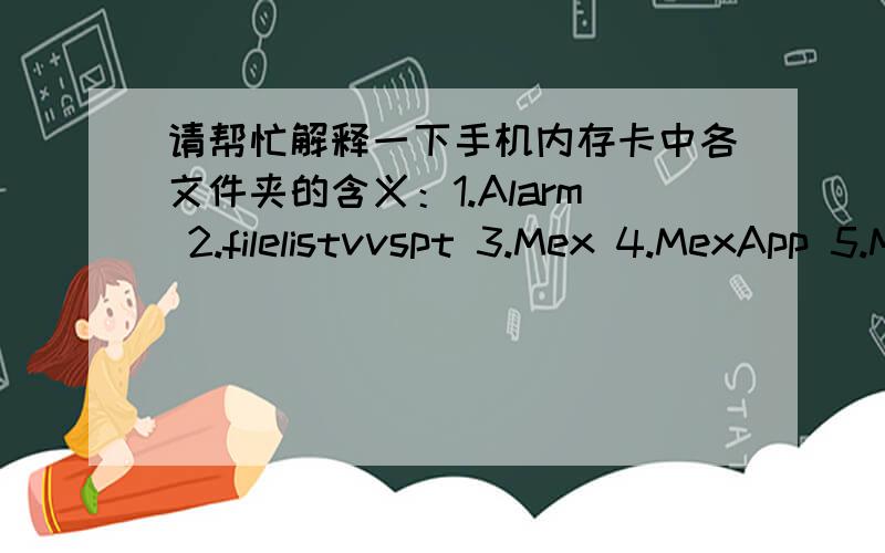 请帮忙解释一下手机内存卡中各文件夹的含义：1.Alarm 2.filelistvvspt 3.Mex 4.MexApp 5.MexSys 6.MMs7.mrapp 8.mxp 9.Others 10.Photos 11.vCalendar 12.vCard 13.vdo 14.applespt 15.CAClcok 16.faceinfo 17.KingMovie 18.Received