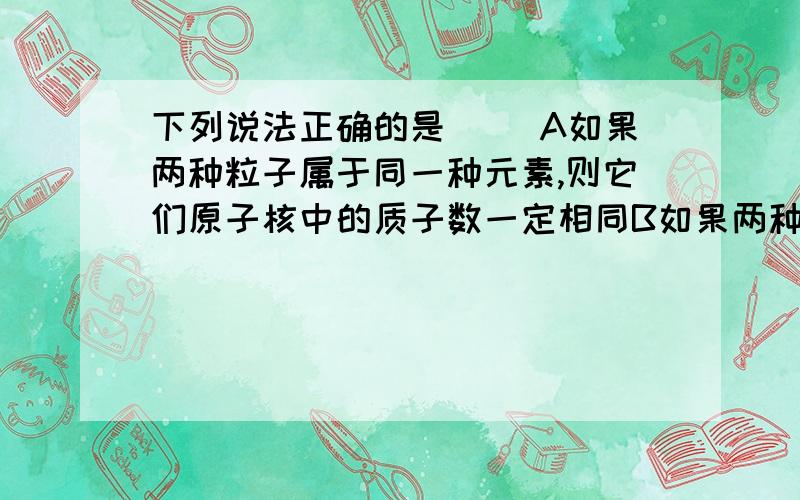 下列说法正确的是（ ）A如果两种粒子属于同一种元素,则它们原子核中的质子数一定相同B如果两种粒子含有的质子数相同,则它们一定属于同一种元素C由同种元素组成的单质性质相同D如果两