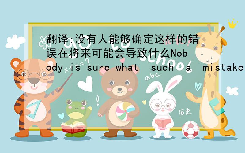 翻译:没有人能够确定这样的错误在将来可能会导致什么Nobody is sure what  such  a  mistake  will  perhaps  ____ _____ in the future