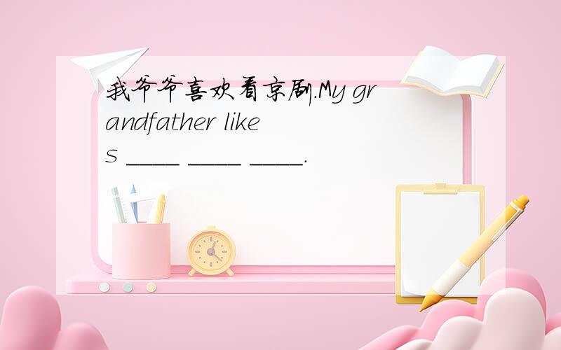 我爷爷喜欢看京剧.My grandfather likes ____ ____ ____.