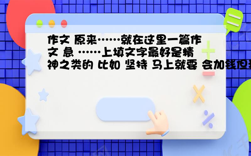 作文 原来……就在这里一篇作文 急 ……上填文字最好是精神之类的 比如 坚持 马上就要 会加钱但我实在没时间了 我会价钱的