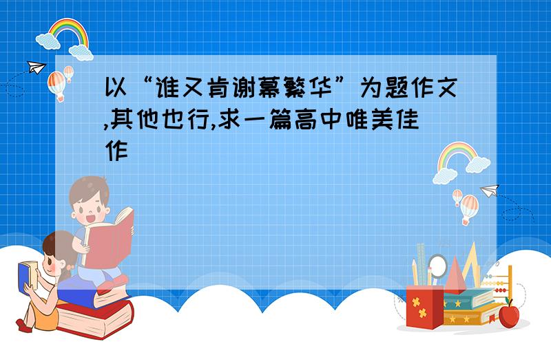 以“谁又肯谢幕繁华”为题作文,其他也行,求一篇高中唯美佳作