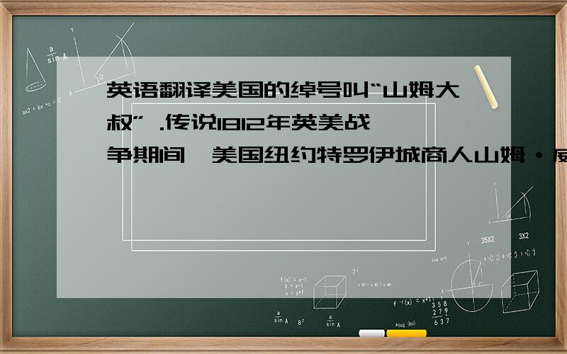 英语翻译美国的绰号叫“山姆大叔” .传说1812年英美战争期间,美国纽约特罗伊城商人山姆·威尔逊(1766.9.13--1854.7.31)在供应军队牛肉的桶上写有“u.s.”,表示这是美国的财产.这恰与他的昵称“