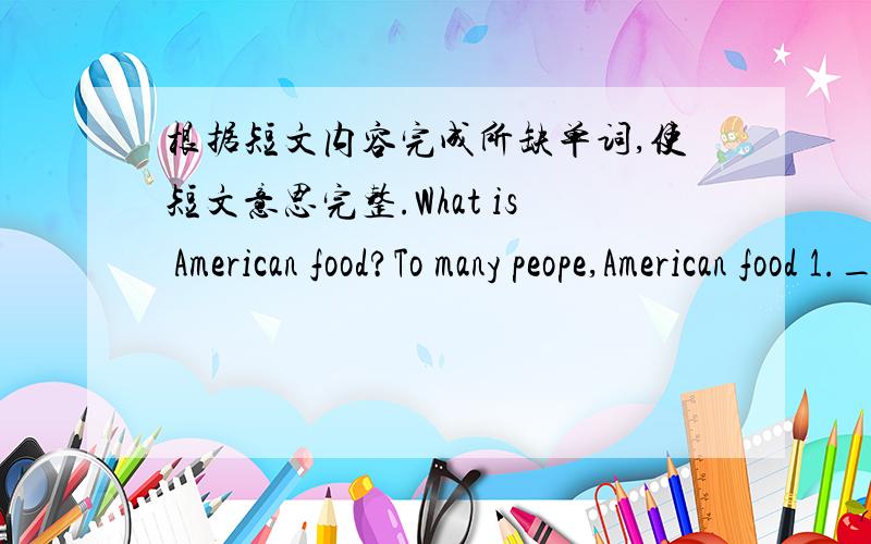 根据短文内容完成所缺单词,使短文意思完整.What is American food?To many peope,American food 1.___ hamburgers,hot dogs and fied chicken.If you have a 2.___ tooth,you may even think of apple pies or chocolate chip cookics.It's true 3._