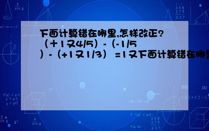 下面计算错在哪里,怎样改正?（＋1又4/5）-（-1/5）-（+1又1/3） =1又下面计算错在哪里,怎样改正?（＋1又4/5）-（-1/5）-（+1又1/3）=1又4/5-2/3+1/5-1又1/3=（1又4/5+1/5）-（2/3-1又1/3）=2-（-2/3）=2+2/3=2又