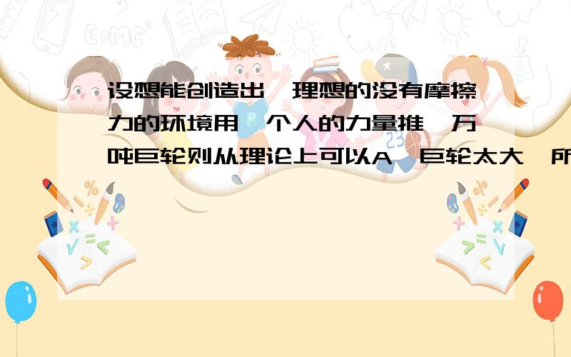 设想能创造出一理想的没有摩擦力的环境用一个人的力量推一万吨巨轮则从理论上可以A,巨轮太大,所以完全无法拖动 B,一旦施力与巨轮,它就立即产生一个加速度 C,由于它惯性很大,施力于巨