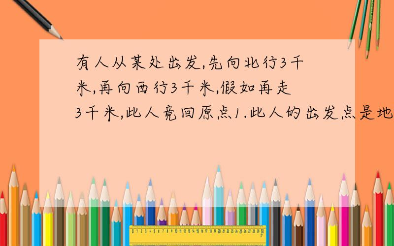 有人从某处出发,先向北行3千米,再向西行3千米,假如再走3千米,此人竟回原点1.此人的出发点是地球的(    )A.中纬度B.赤道C.北极点D.南极点2.最后走的3千米应往什么地方走(          )A.东方B.南方C