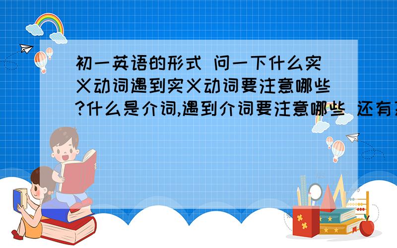 初一英语的形式 问一下什么实义动词遇到实义动词要注意哪些?什么是介词,遇到介词要注意哪些 还有系动词初一阶段英语用的比较多的形式,请大家帮帮忙 帮我整理出来 像like+doing这样,要告