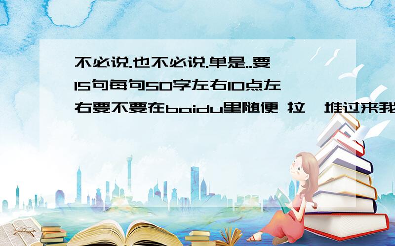 不必说.也不必说.单是..要15句每句50字左右10点左右要不要在baidu里随便 拉一堆过来我要创新时间我可以再等等严禁打击盗版