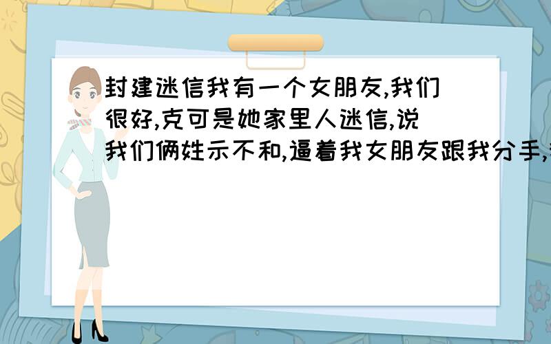 封建迷信我有一个女朋友,我们很好,克可是她家里人迷信,说我们俩姓示不和,逼着我女朋友跟我分手,我该怎么办非说她会克死我,说她们家没有和我这个姓成亲的,