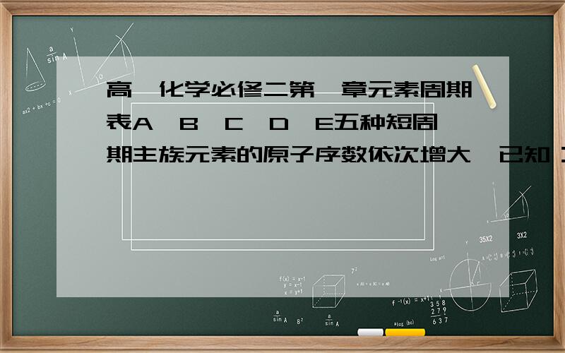 高一化学必修二第一章元素周期表A、B、C、D、E五种短周期主族元素的原子序数依次增大,已知：1、原子半径大小关系是：D>E>B>C>A.2、A、D同主族,B、C、E分三处连续的主族,且最外层电子数依次