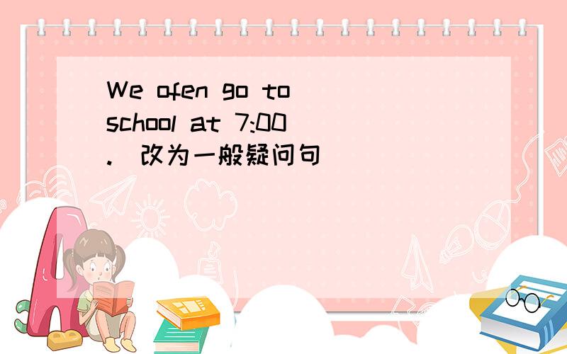 We ofen go to school at 7:00.(改为一般疑问句）