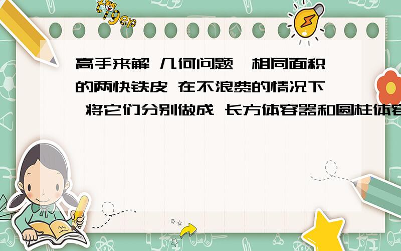 高手来解 几何问题`相同面积的两快铁皮 在不浪费的情况下 将它们分别做成 长方体容器和圆柱体容器  请问哪种容器装的水多  为什么?