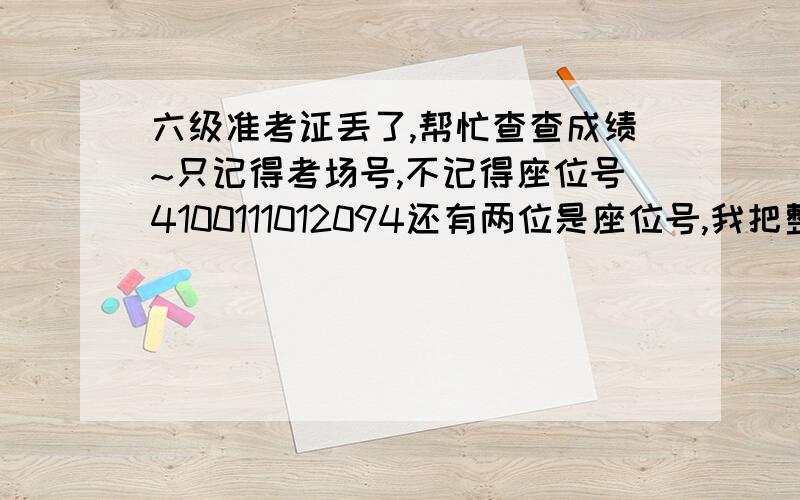 六级准考证丢了,帮忙查查成绩~只记得考场号,不记得座位号4100111012094还有两位是座位号,我把整个考场的座位号都查了一遍,居然没有我的,太奇怪了,我就是94考场啊,我同学也能证明.