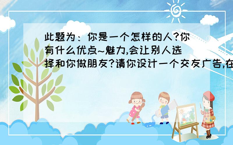 此题为：你是一个怎样的人?你有什么优点~魅力,会让别人选择和你做朋友?请你设计一个交友广告,在广告上注明：你对朋友的要求,你自己的长处,以及你愿意为友谊付出什么.注意：方法要别