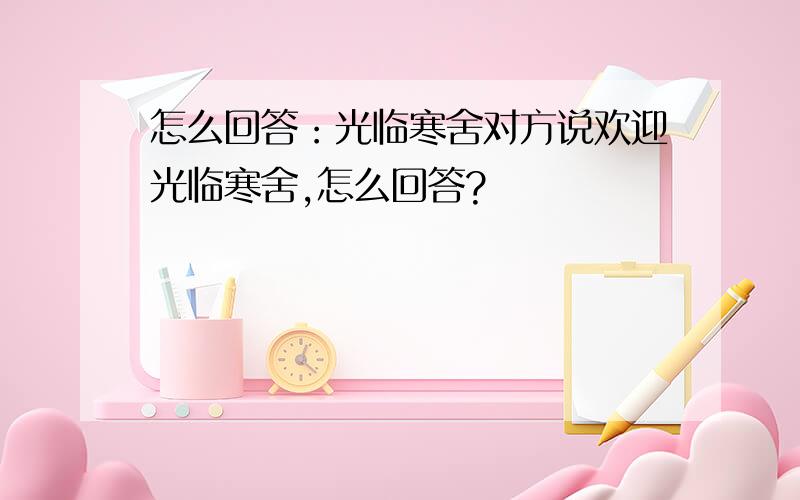 怎么回答：光临寒舍对方说欢迎光临寒舍,怎么回答?