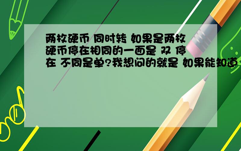 两枚硬币 同时转 如果是两枚硬币停在相同的一面是 双 停在 不同是单?我想问的就是 如果能知道 其中一枚的正反 猜是单 和是双的 几率是 百分之五十 还是百分之七十五?