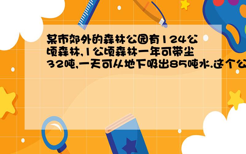 某市郊外的森林公园有124公顷森林,1公顷森林一年可带尘32吨,一天可从地下吸出85吨水.这个公园的森林一年可滞尘多少吨?这个公园的森林一天可以从地下吸出多少吨水?