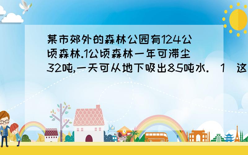 某市郊外的森林公园有124公顷森林.1公顷森林一年可滞尘32吨,一天可从地下吸出85吨水.（1）这个公园的森林一年可滞尘多少吨?（2）这个公园的森林一天可从地下吸出多少吨水?列式计算