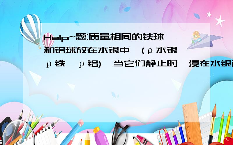 Help~题:质量相同的铁球和铝球放在水银中,(ρ水银>ρ铁>ρ铝),当它们静止时,浸在水银面下的体积_____?一样大我的理解:因为(ρ水银>ρ铁>ρ铝),所以两球都属于漂浮状态,根据漂浮时F浮=G物,浮力不