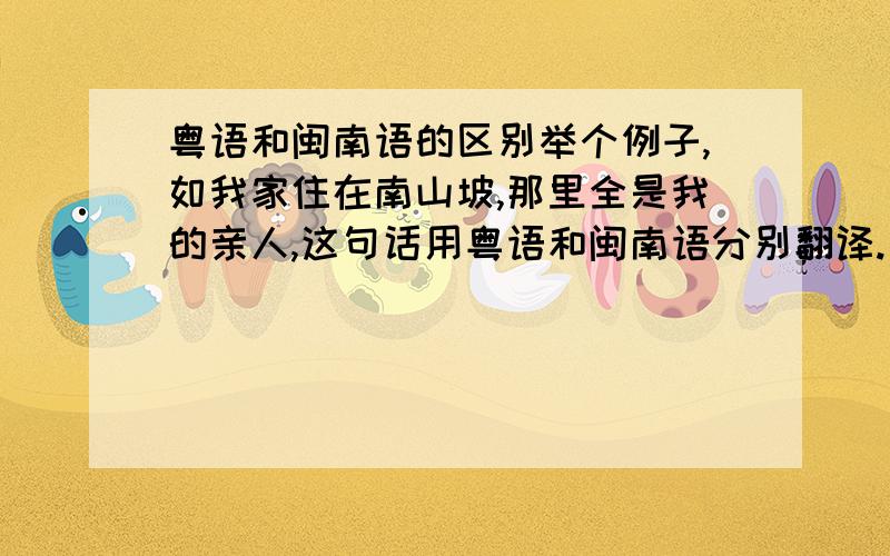 粤语和闽南语的区别举个例子,如我家住在南山坡,那里全是我的亲人,这句话用粤语和闽南语分别翻译.