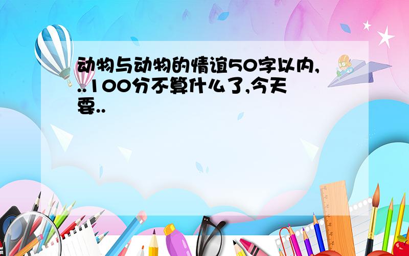 动物与动物的情谊50字以内,..100分不算什么了,今天要..