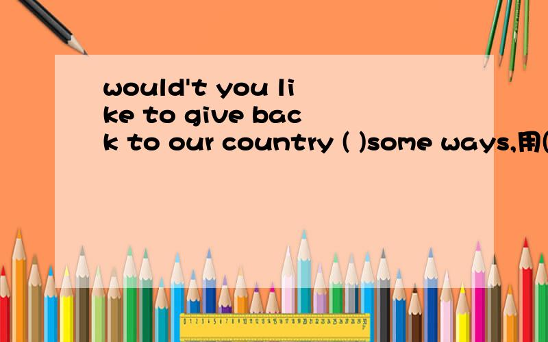 would't you like to give back to our country ( )some ways,用( in 或 by,on,at)选（in by,on,at）中哪一个