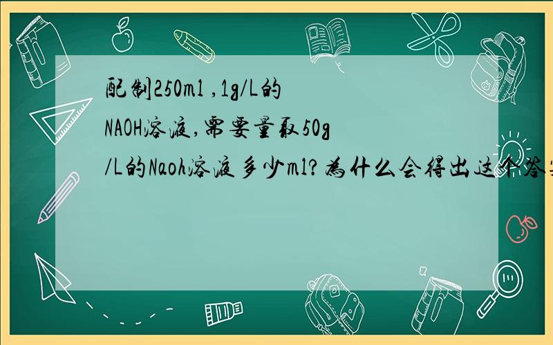 配制250ml ,1g/L的NAOH溶液,需要量取50g/L的Naoh溶液多少ml?为什么会得出这个答案,怎么得出的?其次是这个：在蛋白质溶液中加入生成白色沉淀；加热,沉淀变（?）；冷却后碱化,沉淀变 ）.这个反