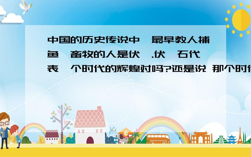 中国的历史传说中,最早教人捕鱼、畜牧的人是伏羲.伏羲石代表一个时代的辉煌对吗?还是说 那个时代的东西都是伏羲发明的额?他老婆是女娲吗?