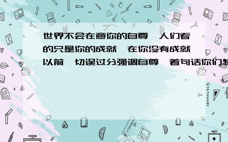 世界不会在意你的自尊,人们看的只是你的成就,在你没有成就以前,切误过分强调自尊,着句话你们怎么理解