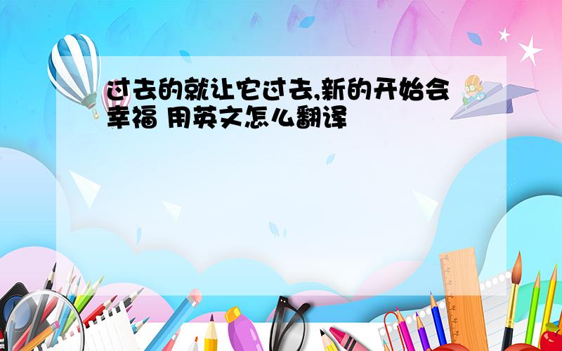 过去的就让它过去,新的开始会幸福 用英文怎么翻译