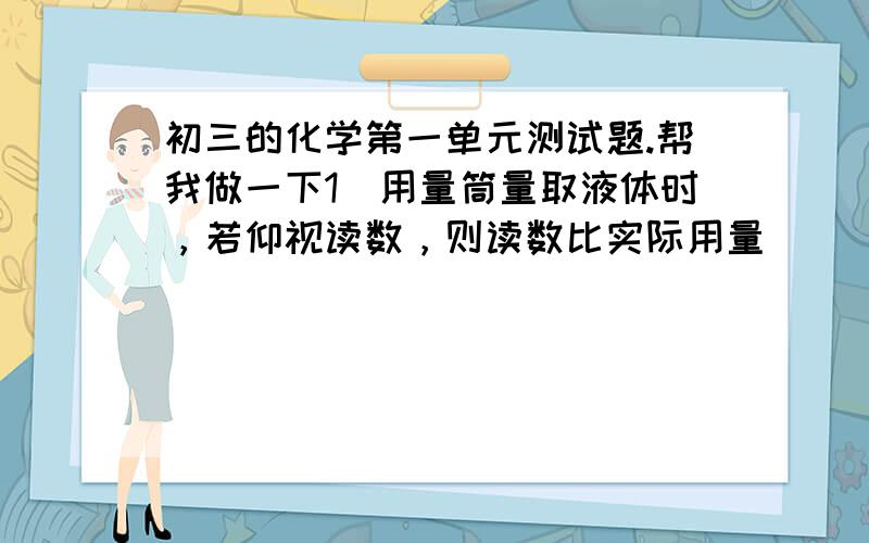 初三的化学第一单元测试题.帮我做一下1．用量筒量取液体时，若仰视读数，则读数比实际用量（   ）A.大  B.小   C.相等   B.无法判断2．把锌粉装入试管中，应选择的仪器是（   ）A．用镊子