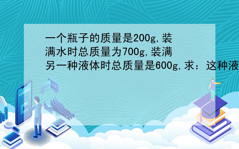 一个瓶子的质量是200g,装满水时总质量为700g,装满另一种液体时总质量是600g,求：这种液体的密度是多少