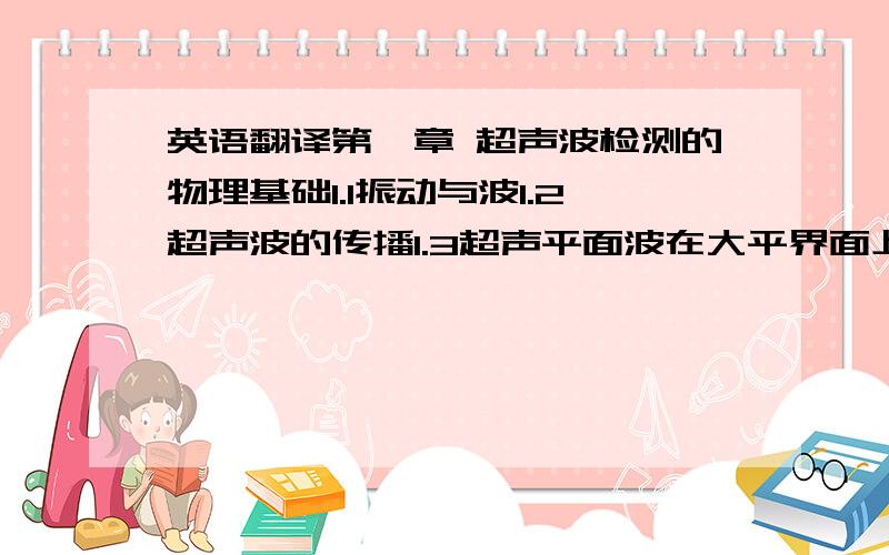 英语翻译第一章 超声波检测的物理基础1.1振动与波1.2超声波的传播1.3超声平面波在大平界面上垂直入射的行为1.4超声平面波在平面上斜入射的行为1.5聚焦与发散1.6超声波的获得与超声场1.7超