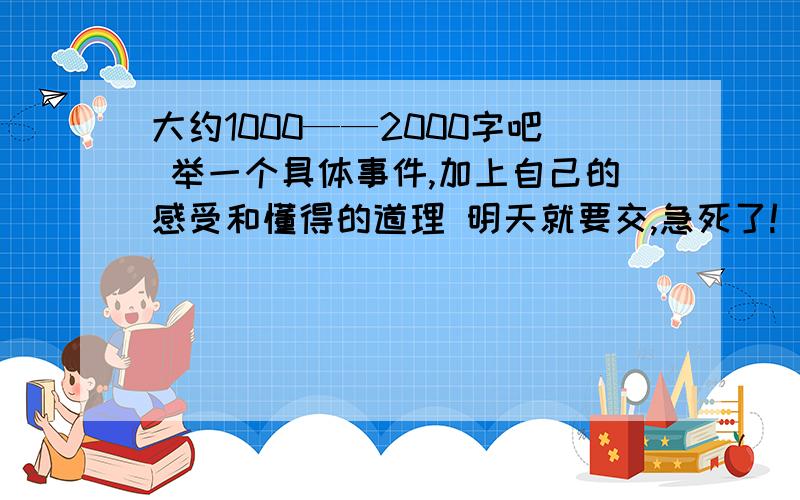 大约1000——2000字吧 举一个具体事件,加上自己的感受和懂得的道理 明天就要交,急死了!