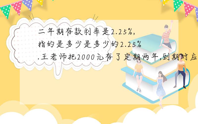 二年期存款利率是2.25%,指的是多少是多少的2.25%.王老师把2000元存了定期两年,到期时应取到多少元?