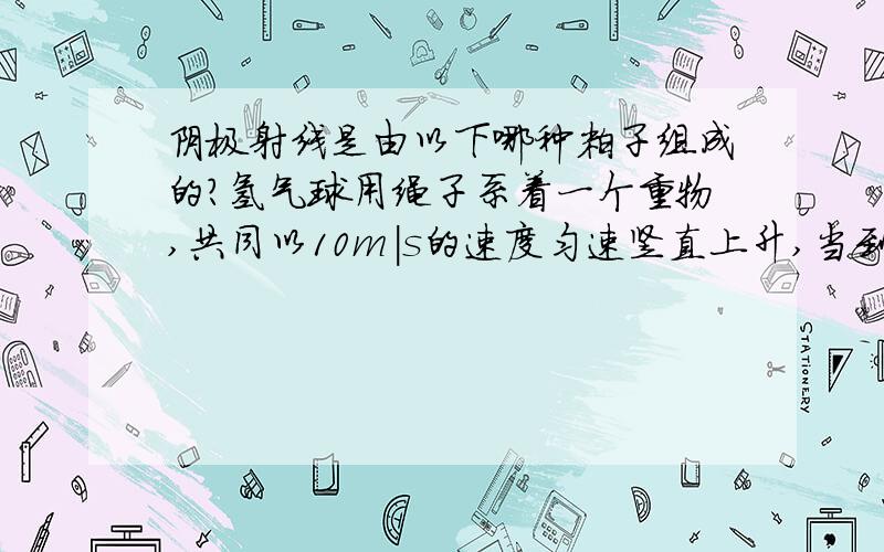 阴极射线是由以下哪种粒子组成的?氢气球用绳子系着一个重物,共同以10m|s的速度匀速竖直上升,当到达某一高度时,绳子突然断开,这个重物将（）A继续上升然后下降B立刻下落C以原来的速度竖