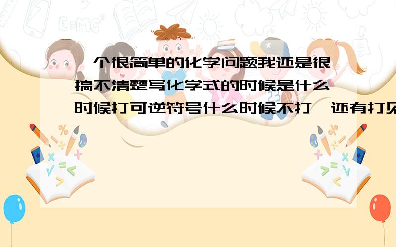 一个很简单的化学问题我还是很搞不清楚写化学式的时候是什么时候打可逆符号什么时候不打,还有打见箭头又是什么时候呢?很毛闷那,话说,我是知道生成弱电解质可逆强电解质不打的,但是