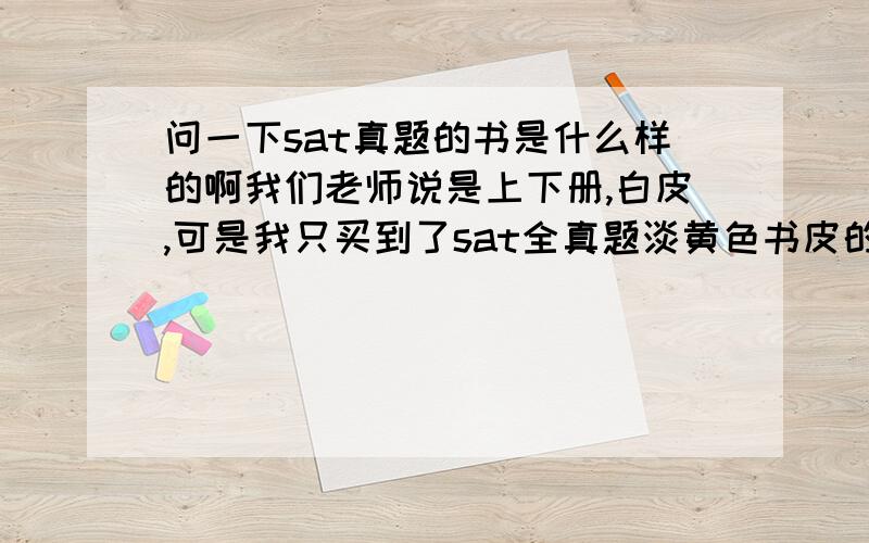 问一下sat真题的书是什么样的啊我们老师说是上下册,白皮,可是我只买到了sat全真题淡黄色书皮的上中下三册.求助：它现在是改版了还是说我买错了……