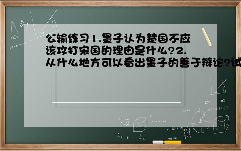 公输练习1.墨子认为楚国不应该攻打宋国的理由是什么?2.从什么地方可以看出墨子的善于辩论?试作简要分析.（至少两点）3.从文中可以看出墨子的——（两个字的）的政治主张.