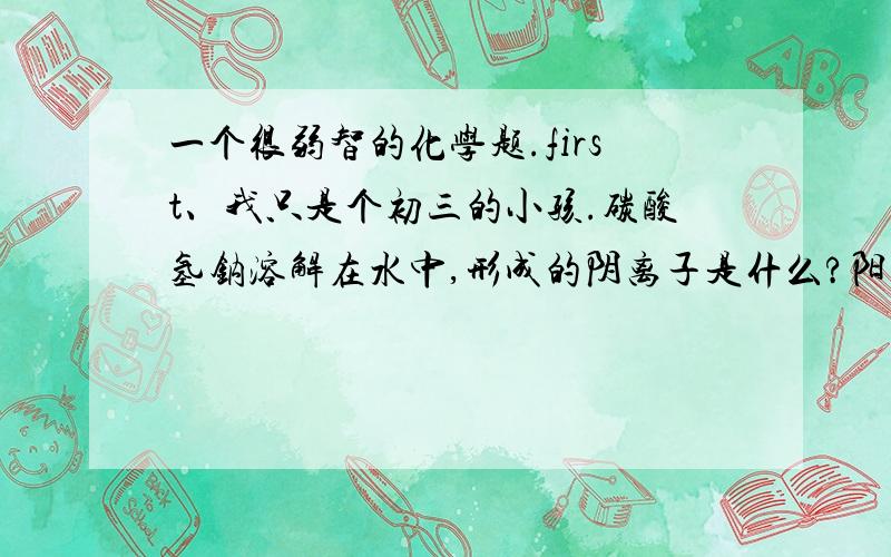 一个很弱智的化学题.first、我只是个初三的小孩.碳酸氢钠溶解在水中,形成的阴离子是什么?阳离子是什么?还有,碳酸氢钠为什么能跟碱反应呢?它俩不都成碱性吗?