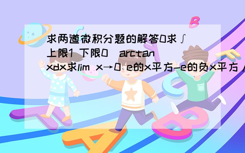 求两道微积分题的解答0求∫（上限1 下限0）arctanxdx求lim x→0 e的x平方-e的负x平方/x平方 不好意思,打不出来,只能文字叙述了