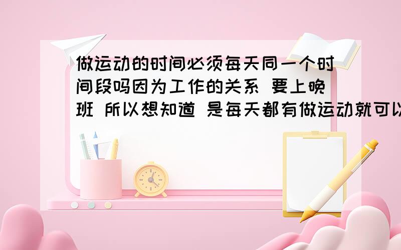 做运动的时间必须每天同一个时间段吗因为工作的关系 要上晚班 所以想知道 是每天都有做运动就可以 还是需要每天同一个时间段?还有有人跳郑多燕减肥操瘦下来的吗