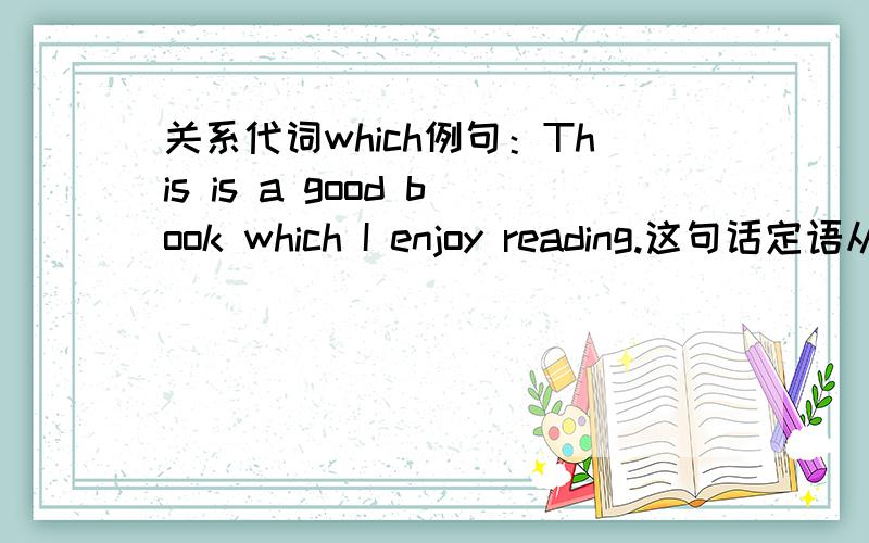 关系代词which例句：This is a good book which I enjoy reading.这句话定语从句中reading应该是宾语吧,那么which在从句里充当什么成分呢?不是说which必须充当主语或宾语,否则之前要有介词才行吗?如：He is