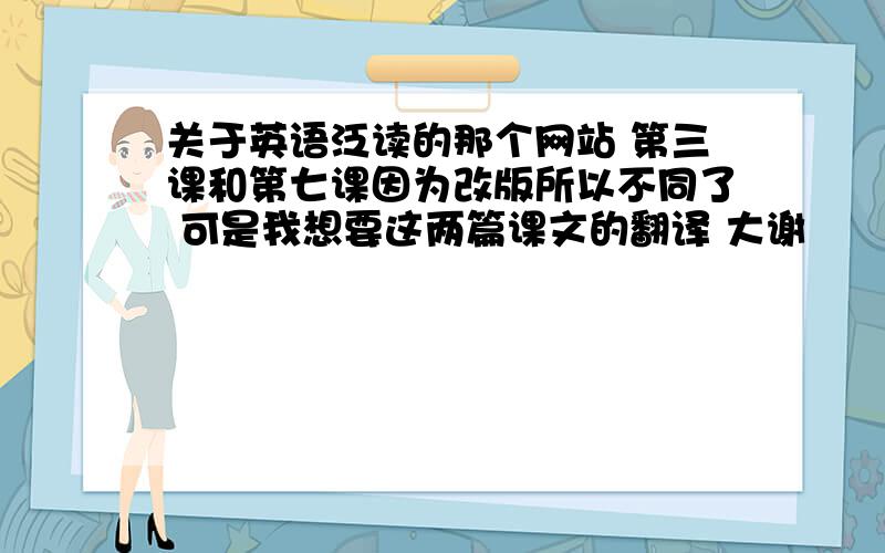 关于英语泛读的那个网站 第三课和第七课因为改版所以不同了 可是我想要这两篇课文的翻译 大谢